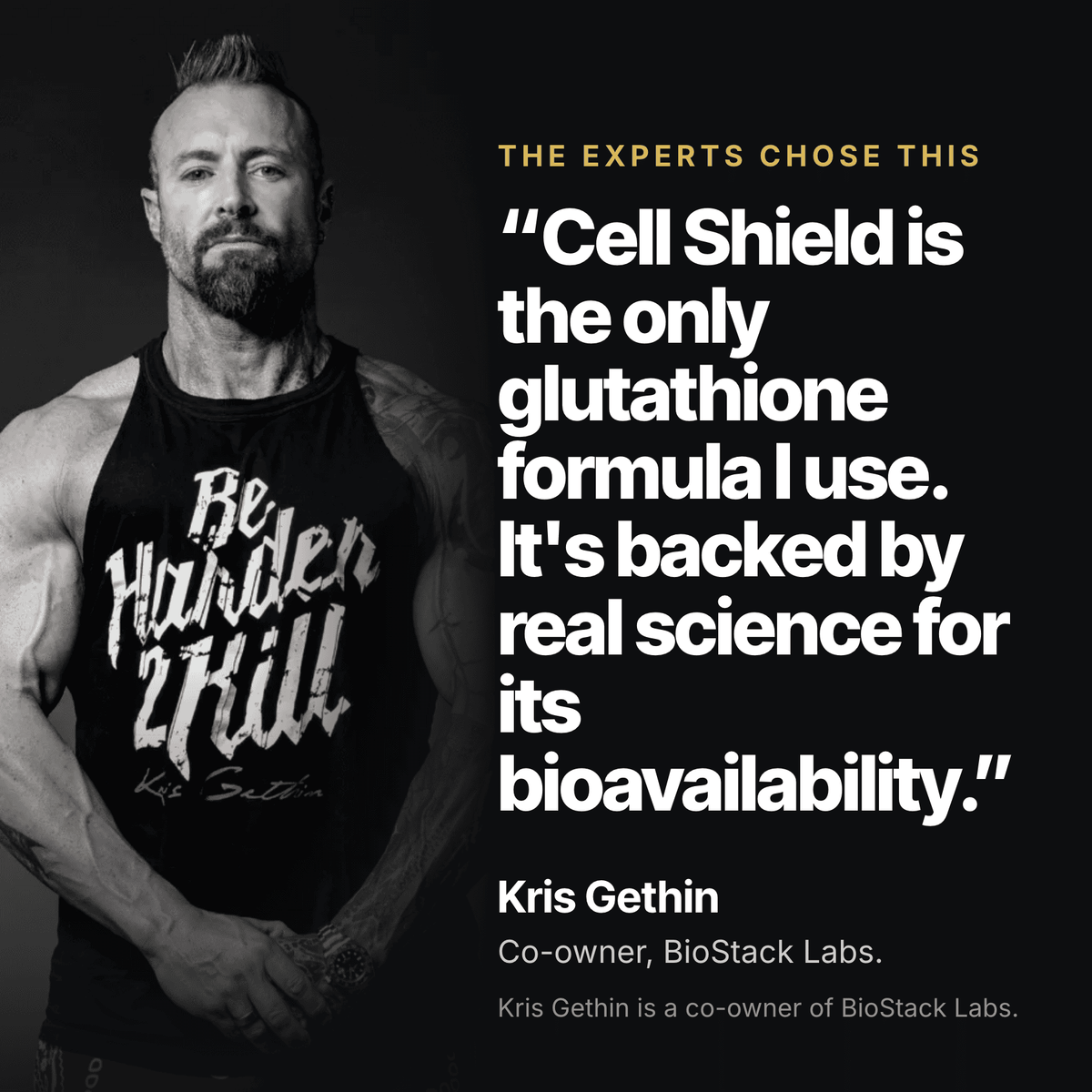 Kris Gethin, co-owner of BioStack Labs: "Cell Shield is the only glutathione formula I use. It's backed by real science for its bioavailability."